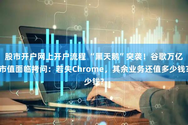 股市开户网上开户流程 “黑天鹅”突袭！谷歌万亿市值面临拷问：若失Chrome，其余业务还值多少钱?