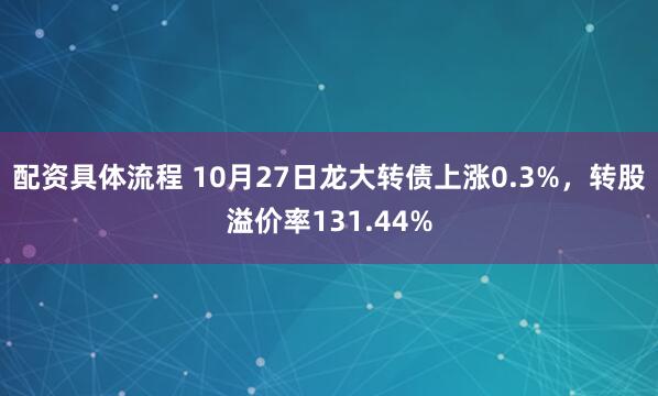 配资具体流程 10月27日龙大转债上涨0.3%，转股溢价率131.44%