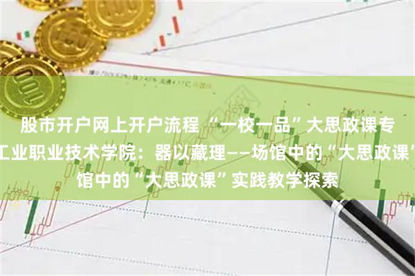 股市开户网上开户流程 “一校一品”大思政课专题报道｜北京工业职业技术学院：器以藏理——场馆中的“大思政课”实践教学探索