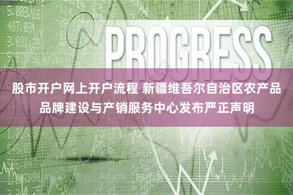 股市开户网上开户流程 新疆维吾尔自治区农产品品牌建设与产销服务中心发布严正声明