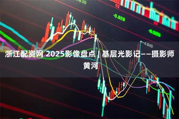 浙江配资网 2025影像盘点 | 基层光影记——摄影师 黄河