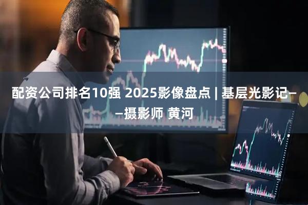 配资公司排名10强 2025影像盘点 | 基层光影记——摄影师 黄河