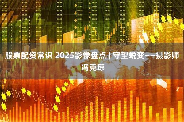 股票配资常识 2025影像盘点 | 守望蜕变——摄影师 冯克琼