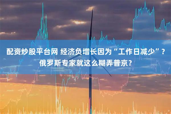 配资炒股平台网 经济负增长因为“工作日减少”？俄罗斯专家就这么糊弄普京？
