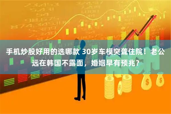 手机炒股好用的选哪款 30岁车模突聋住院！老公远在韩国不露面，婚姻早有预兆？