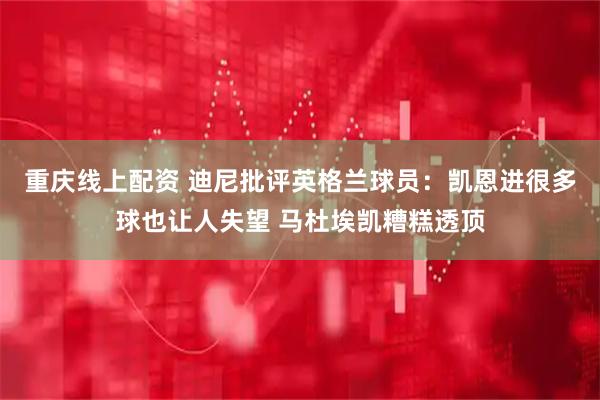 重庆线上配资 迪尼批评英格兰球员：凯恩进很多球也让人失望 马杜埃凯糟糕透顶