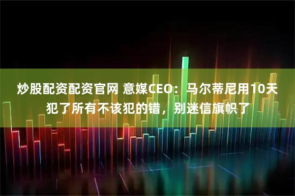 炒股配资配资官网 意媒CEO：马尔蒂尼用10天犯了所有不该犯的错，别迷信旗帜了