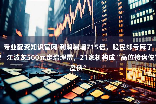 专业配资知识官网 利润暴增715倍,股民却亏麻了? 江波龙560元定增埋雷,21家机构成“高位接盘侠”