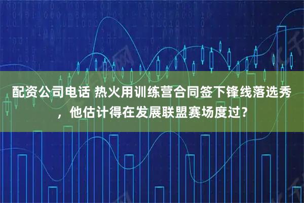 配资公司电话 热火用训练营合同签下锋线落选秀，他估计得在发展联盟赛场度过？