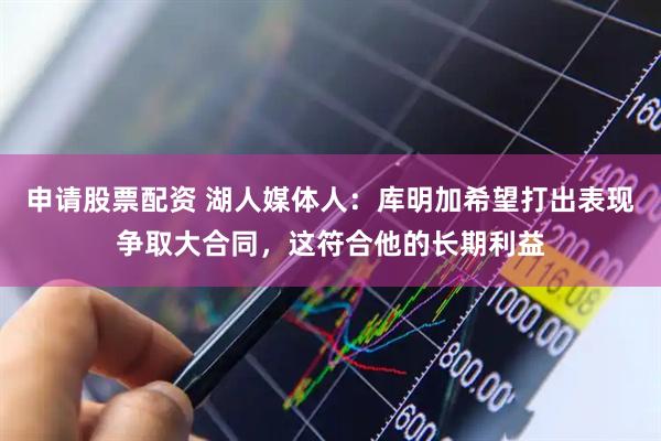 申请股票配资 湖人媒体人：库明加希望打出表现争取大合同，这符合他的长期利益